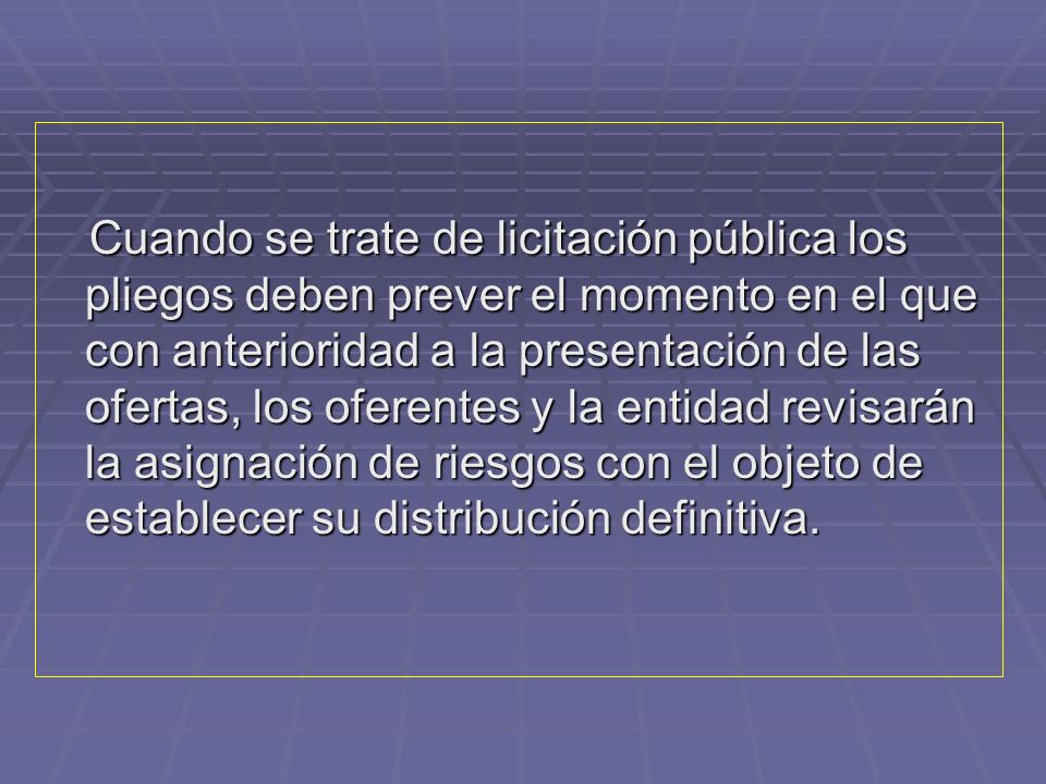 Cuando se trate de licitación pública los pliegos deben prever el momento en el que con anterioridad a la presentación de las ofertas, los oferentes y la entidad revisarán la asignación de riesgos con el objeto de establecer su distribución definitiva.