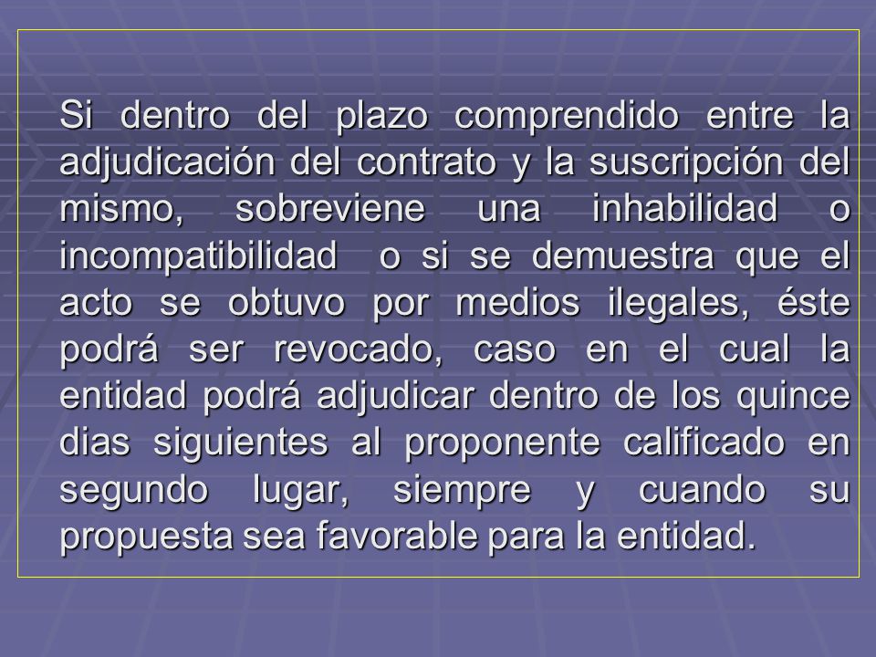 Si dentro del plazo comprendido entre la adjudicación del contrato y la suscripción del mismo, sobreviene una inhabilidad o incompatibilidad o si se demuestra que el acto se obtuvo por medios ilegales, éste podrá ser revocado, caso en el cual la entidad podrá adjudicar dentro de los quince dias siguientes al proponente calificado en segundo lugar, siempre y cuando su propuesta sea favorable para la entidad.
