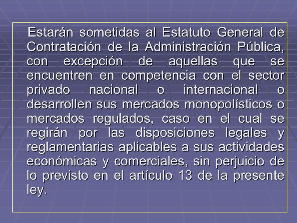 Estarán sometidas al Estatuto General de Contratación de la Administración Pública, con excepción de aquellas que se encuentren en competencia con el sector privado nacional o internacional o desarrollen sus mercados monopolísticos o mercados regulados, caso en el cual se regirán por las disposiciones legales y reglamentarias aplicables a sus actividades económicas y comerciales, sin perjuicio de lo previsto en el artículo 13 de la presente ley.