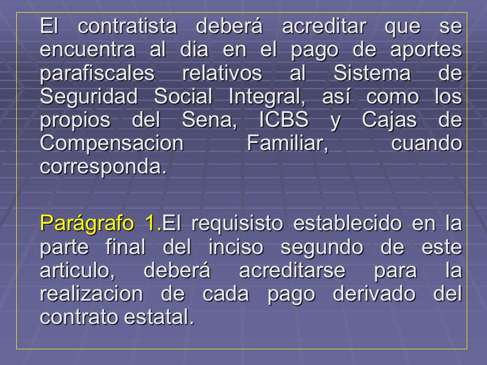 El contratista deberá acreditar que se encuentra al dia en el pago de aportes parafiscales relativos al Sistema de Seguridad Social Integral, así como los propios del Sena, ICBS y Cajas de Compensacion Familiar, cuando corresponda.