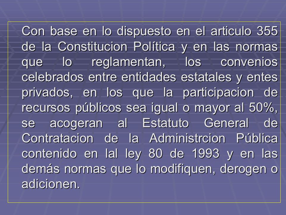 Con base en lo dispuesto en el articulo 355 de la Constitucion Política y en las normas que lo reglamentan, los convenios celebrados entre entidades estatales y entes privados, en los que la participacion de recursos públicos sea igual o mayor al 50%, se acogeran al Estatuto General de Contratacion de la Administrcion Pública contenido en lal ley 80 de 1993 y en las demás normas que lo modifiquen, derogen o adicionen.