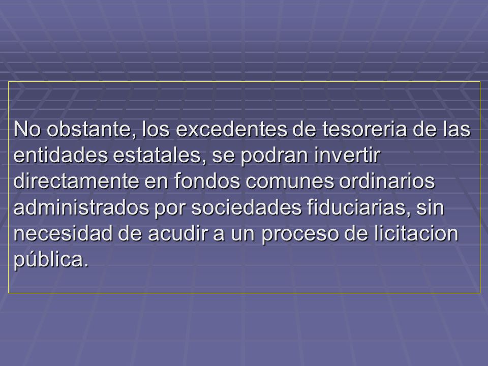 No obstante, los excedentes de tesoreria de las entidades estatales, se podran invertir directamente en fondos comunes ordinarios administrados por sociedades fiduciarias, sin necesidad de acudir a un proceso de licitacion pública.