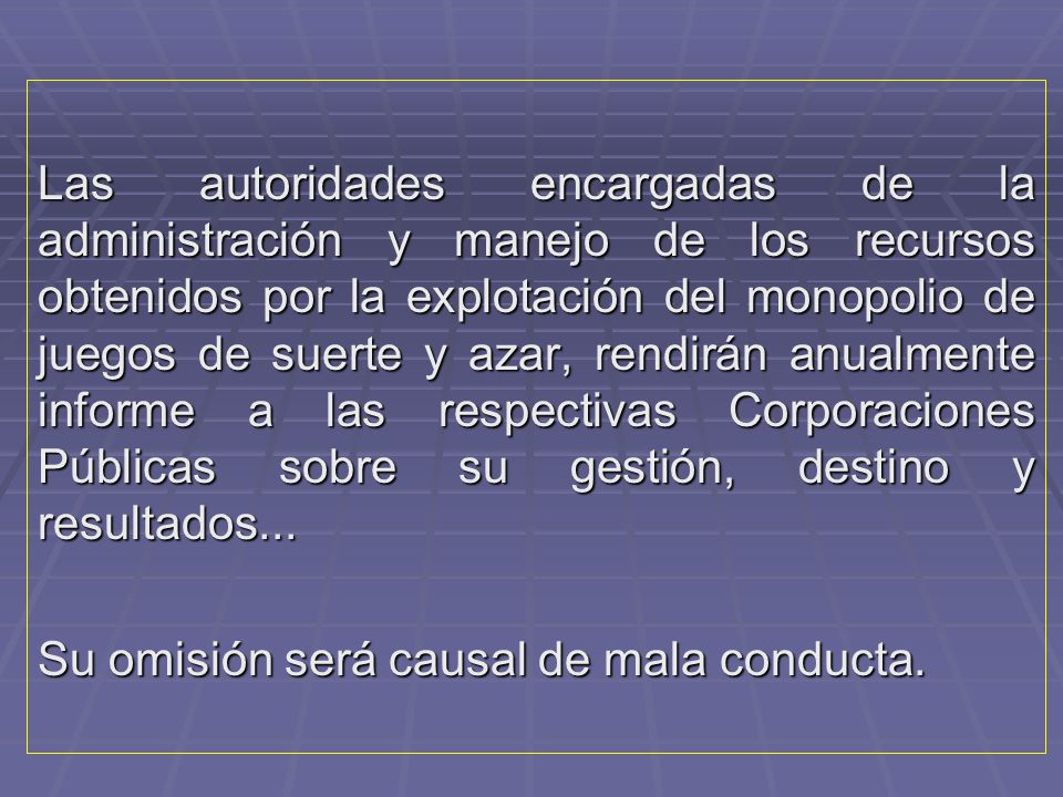 Las autoridades encargadas de la administración y manejo de los recursos obtenidos por la explotación del monopolio de juegos de suerte y azar, rendirán anualmente informe a las respectivas Corporaciones Públicas sobre su gestión, destino y resultados...