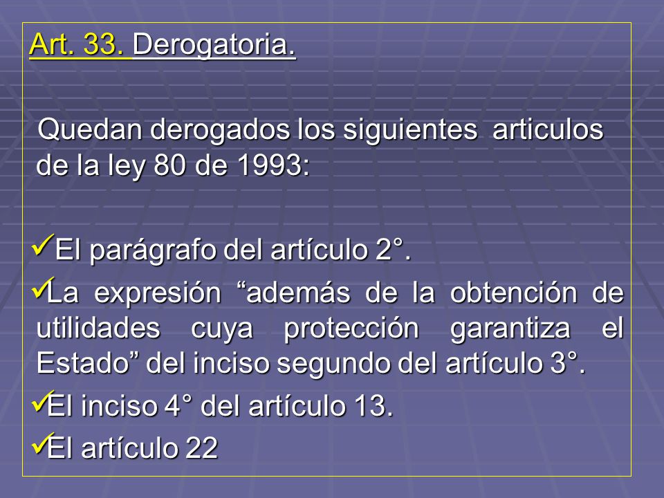 Art. 33. Derogatoria. Quedan derogados los siguientes articulos de la ley 80 de 1993: El parágrafo del artículo 2°.