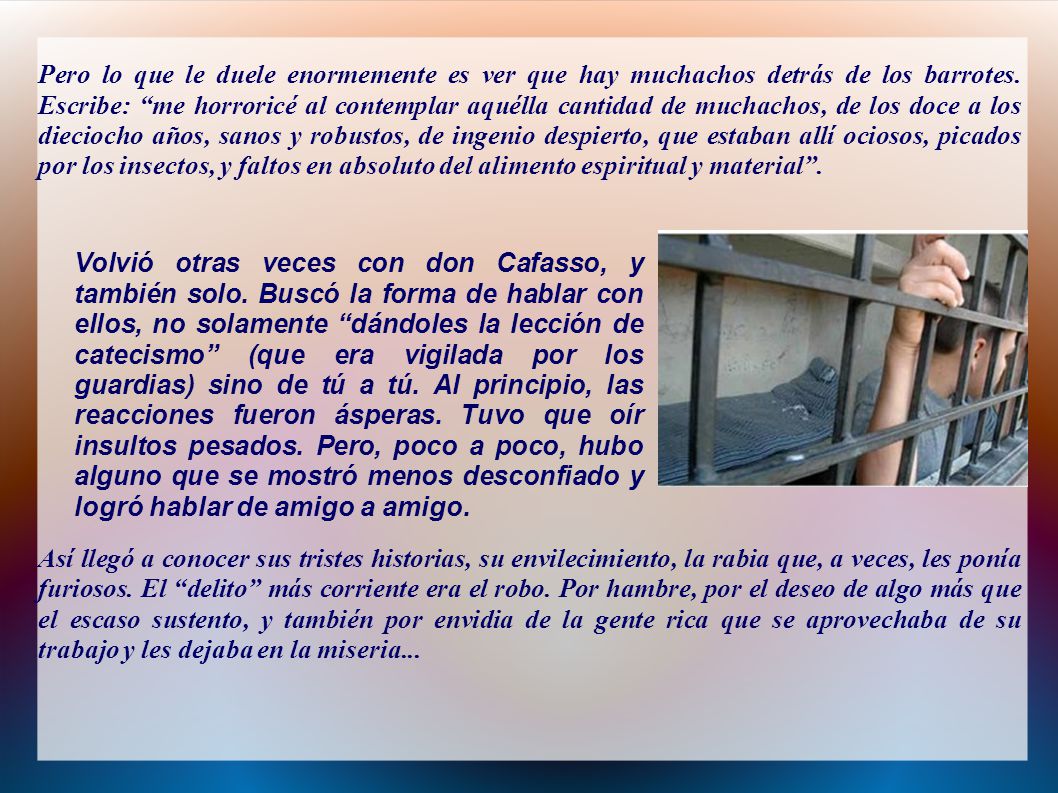 Pero lo que le duele enormemente es ver que hay muchachos detrás de los barrotes. Escribe: me horroricé al contemplar aquélla cantidad de muchachos, de los doce a los dieciocho años, sanos y robustos, de ingenio despierto, que estaban allí ociosos, picados por los insectos, y faltos en absoluto del alimento espiritual y material .
