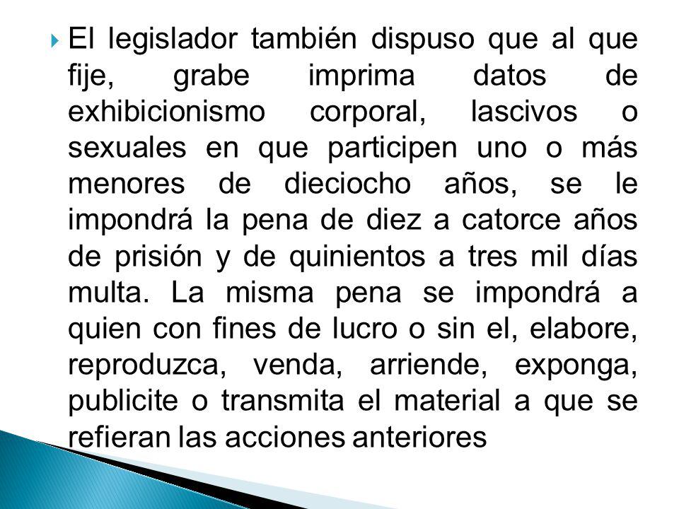 El legislador también dispuso que al que fije, grabe imprima datos de exhibicionismo corporal, lascivos o sexuales en que participen uno o más menores de dieciocho años, se le impondrá la pena de diez a catorce años de prisión y de quinientos a tres mil días multa.