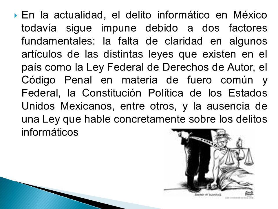 En la actualidad, el delito informático en México todavía sigue impune debido a dos factores fundamentales: la falta de claridad en algunos artículos de las distintas leyes que existen en el país como la Ley Federal de Derechos de Autor, el Código Penal en materia de fuero común y Federal, la Constitución Política de los Estados Unidos Mexicanos, entre otros, y la ausencia de una Ley que hable concretamente sobre los delitos informáticos