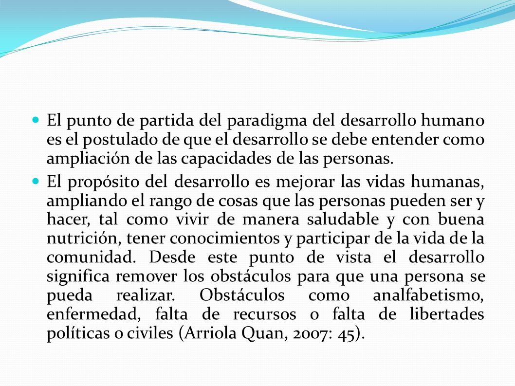 El punto de partida del paradigma del desarrollo humano es el postulado de que el desarrollo se debe entender como ampliación de las capacidades de las personas.