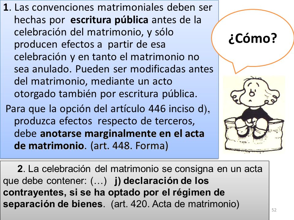 1. Las convenciones matrimoniales deben ser hechas por escritura pública antes de la celebración del matrimonio, y sólo producen efectos a partir de esa celebración y en tanto el matrimonio no sea anulado. Pueden ser modificadas antes del matrimonio, mediante un acto otorgado también por escritura pública.