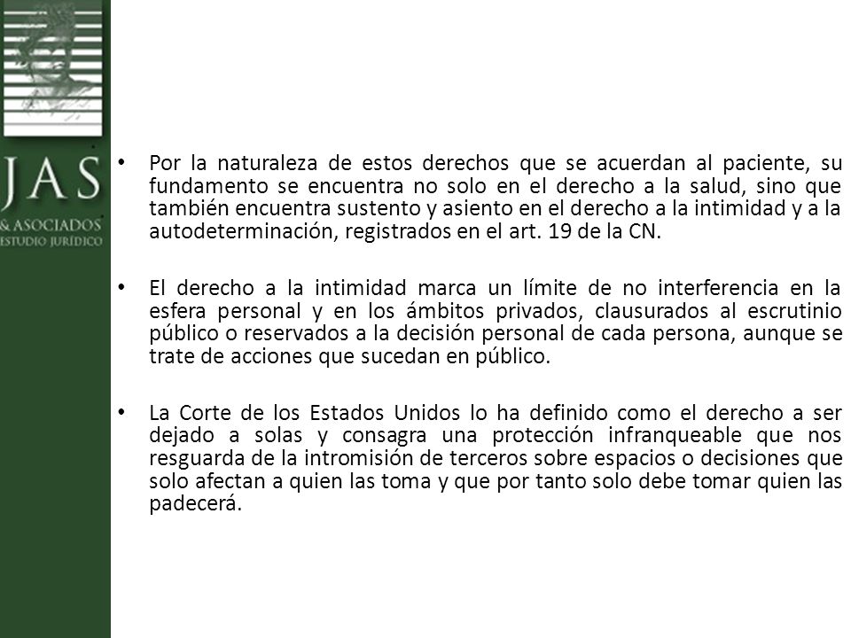 Por la naturaleza de estos derechos que se acuerdan al paciente, su fundamento se encuentra no solo en el derecho a la salud, sino que también encuentra sustento y asiento en el derecho a la intimidad y a la autodeterminación, registrados en el art. 19 de la CN.