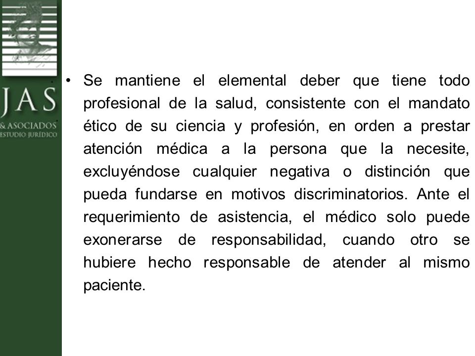 Se mantiene el elemental deber que tiene todo profesional de la salud, consistente con el mandato ético de su ciencia y profesión, en orden a prestar atención médica a la persona que la necesite, excluyéndose cualquier negativa o distinción que pueda fundarse en motivos discriminatorios.