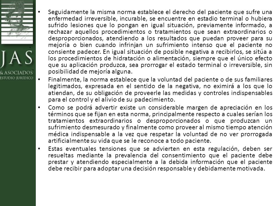 Seguidamente la misma norma establece el derecho del paciente que sufre una enfermedad irreversible, incurable, se encuentre en estadio terminal o hubiera sufrido lesiones que lo pongan en igual situación, previamente informado, a rechazar aquellos procedimientos o tratamientos que sean extraordinarios o desproporcionados, atendiendo a los resultados que puedan proveer para su mejoría o bien cuando infrinjan un sufrimiento intenso que el paciente no consiente padecer. En igual situación de posible negativa a recibirlos, se sitúa a los procedimientos de hidratación o alimentación, siempre que el único efecto que su aplicación produzca, sea prorrogar el estado terminal o irreversible, sin posibilidad de mejoría alguna.