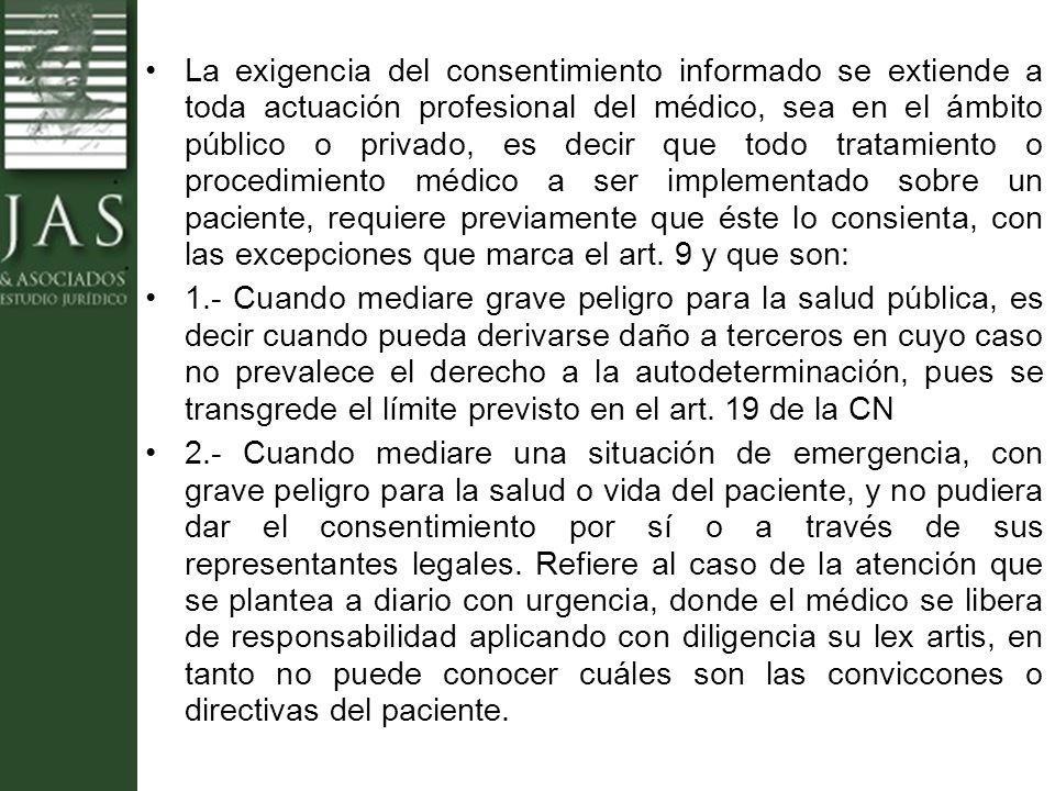 La exigencia del consentimiento informado se extiende a toda actuación profesional del médico, sea en el ámbito público o privado, es decir que todo tratamiento o procedimiento médico a ser implementado sobre un paciente, requiere previamente que éste lo consienta, con las excepciones que marca el art. 9 y que son: