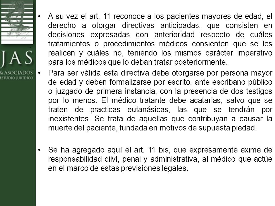 A su vez el art. 11 reconoce a los pacientes mayores de edad, el derecho a otorgar directivas anticipadas, que consisten en decisiones expresadas con anterioridad respecto de cuáles tratamientos o procedimientos médicos consienten que se les realicen y cuáles no, teniendo los mismos carácter imperativo para los médicos que lo deban tratar posteriormente.