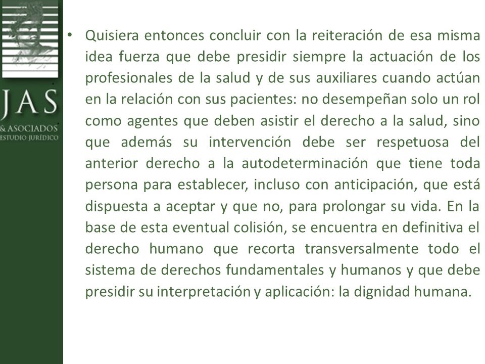 Quisiera entonces concluir con la reiteración de esa misma idea fuerza que debe presidir siempre la actuación de los profesionales de la salud y de sus auxiliares cuando actúan en la relación con sus pacientes: no desempeñan solo un rol como agentes que deben asistir el derecho a la salud, sino que además su intervención debe ser respetuosa del anterior derecho a la autodeterminación que tiene toda persona para establecer, incluso con anticipación, que está dispuesta a aceptar y que no, para prolongar su vida.