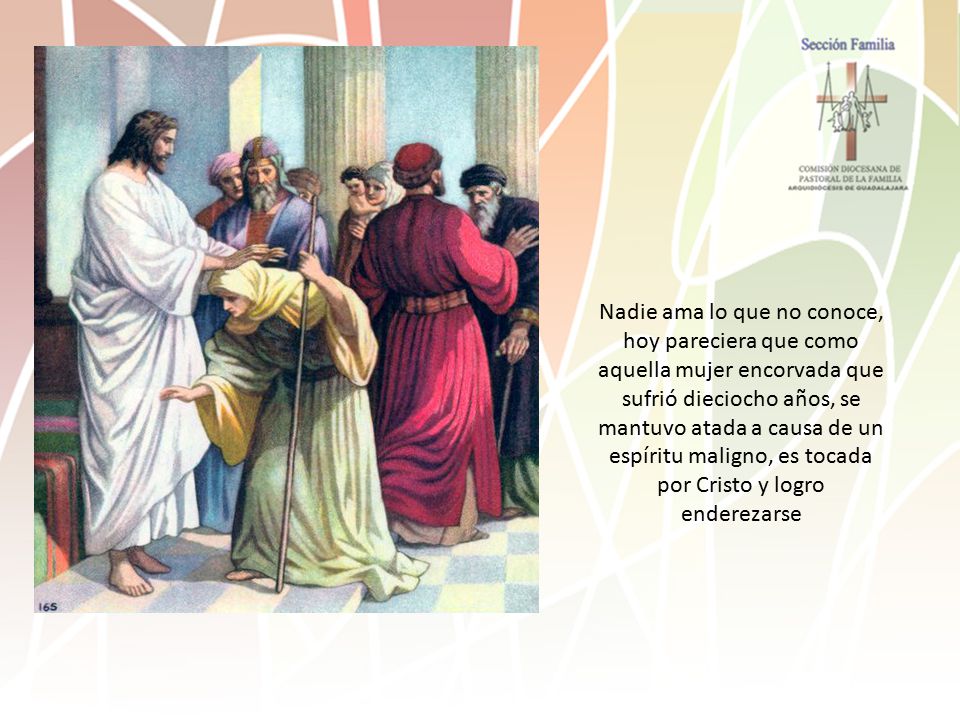 Nadie ama lo que no conoce, hoy pareciera que como aquella mujer encorvada que sufrió dieciocho años, se mantuvo atada a causa de un espíritu maligno, es tocada por Cristo y logro enderezarse