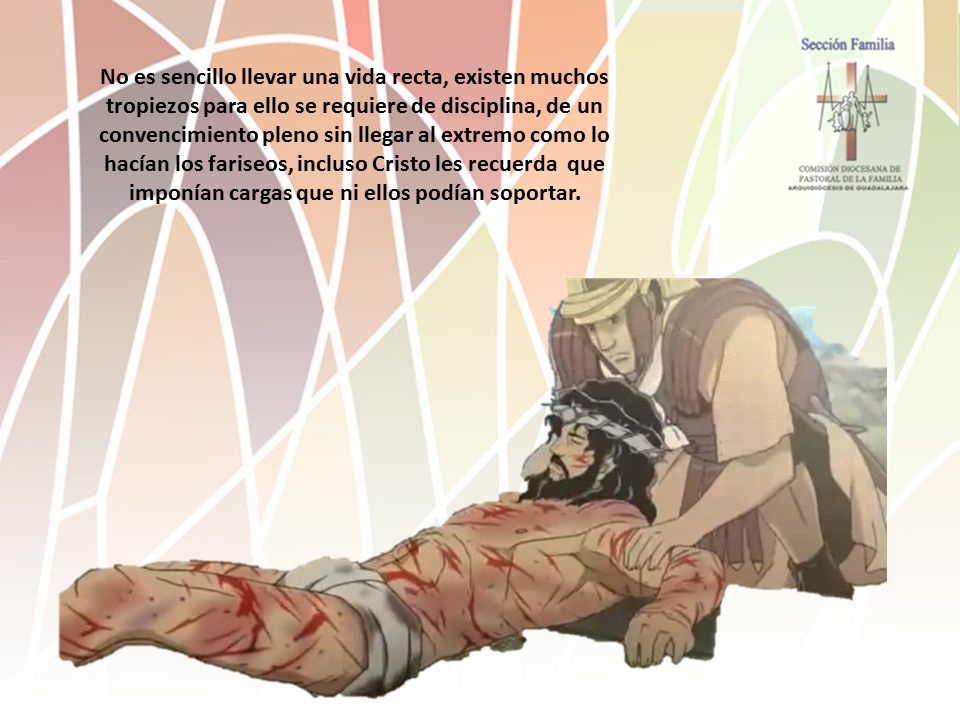 No es sencillo llevar una vida recta, existen muchos tropiezos para ello se requiere de disciplina, de un convencimiento pleno sin llegar al extremo como lo hacían los fariseos, incluso Cristo les recuerda que imponían cargas que ni ellos podían soportar.