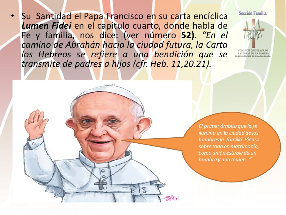 Su Santidad el Papa Francisco en su carta encíclica Lumen Fidei en el capítulo cuarto, donde habla de Fe y familia, nos dice: (ver número 52). En el camino de Abrahán hacia la ciudad futura, la Carta los Hebreos se refiere a una bendición que se transmite de padres a hijos (cfr. Heb. 11,20.21).