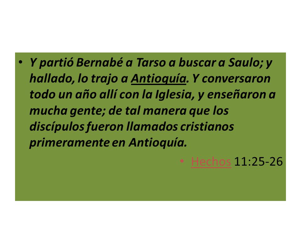 Y partió Bernabé a Tarso a buscar a Saulo; y hallado, lo trajo a Antioquía. Y conversaron todo un año allí con la Iglesia, y enseñaron a mucha gente; de tal manera que los discípulos fueron llamados cristianos primeramente en Antioquía.