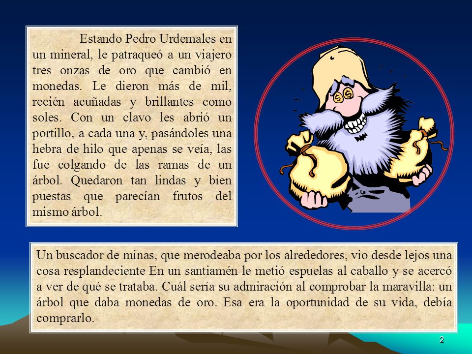 Estando Pedro Urdemales en un mineral, le patraqueó a un viajero tres onzas de oro que cambió en monedas. Le dieron más de mil, recién acuñadas y brillantes como soles. Con un clavo les abrió un portillo, a cada una y, pasándoles una hebra de hilo que apenas se veía, las fue colgando de las ramas de un árbol. Quedaron tan lindas y bien puestas que parecían frutos del mismo árbol.