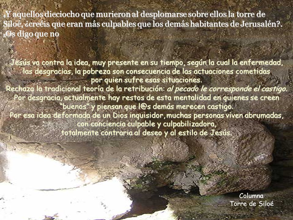 4Y aquellos dieciocho que murieron al desplomarse sobre ellos la torre de Siloé, ¿creéis que eran más culpables que los demás habitantes de Jerusalén . 5Os digo que no