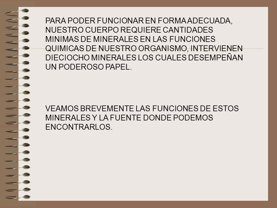 PARA PODER FUNCIONAR EN FORMA ADECUADA, NUESTRO CUERPO REQUIERE CANTIDADES MINIMAS DE MINERALES EN LAS FUNCIONES QUIMICAS DE NUESTRO ORGANISMO, INTERVIENEN DIECIOCHO MINERALES LOS CUALES DESEMPEÑAN UN PODEROSO PAPEL.