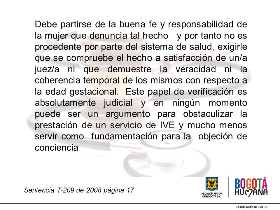 Debe partirse de la buena fe y responsabilidad de la mujer que denuncia tal hecho y por tanto no es procedente por parte del sistema de salud, exigirle que se compruebe el hecho a satisfacción de un/a juez/a ni que demuestre la veracidad ni la coherencia temporal de los mismos con respecto a la edad gestacional. Este papel de verificación es absolutamente judicial y en ningún momento puede ser un argumento para obstaculizar la prestación de un servicio de IVE y mucho menos servir como fundamentación para la objeción de conciencia