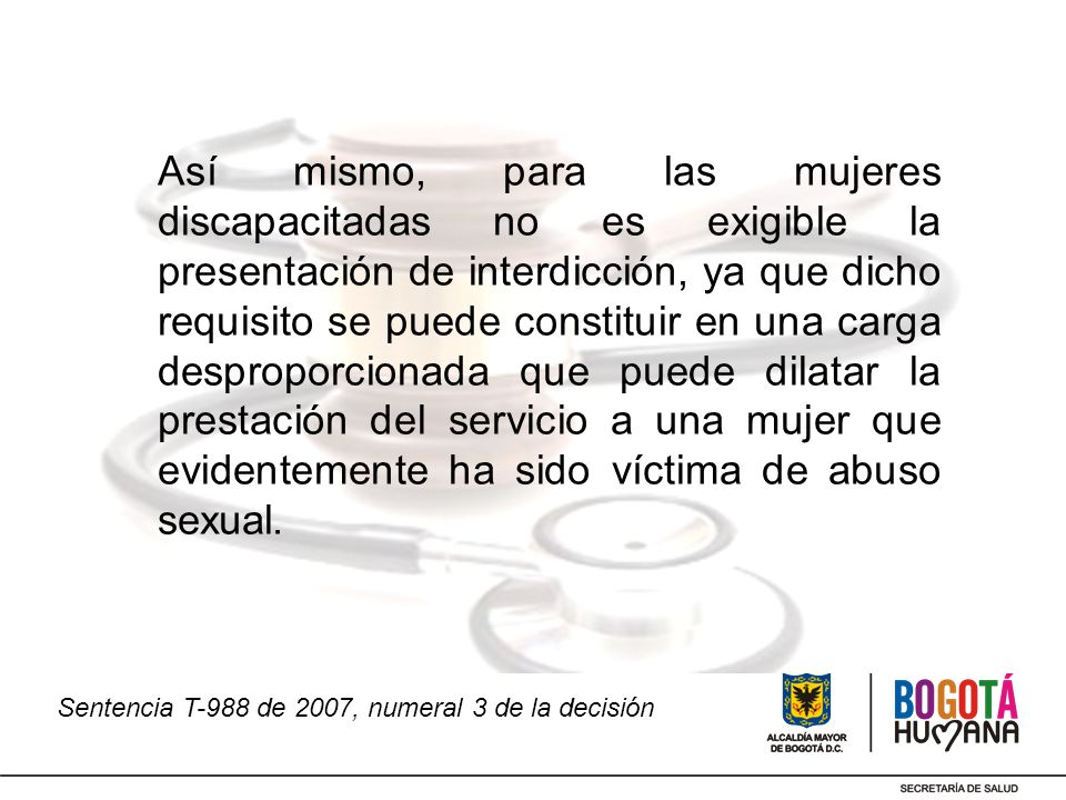Así mismo, para las mujeres discapacitadas no es exigible la presentación de interdicción, ya que dicho requisito se puede constituir en una carga desproporcionada que puede dilatar la prestación del servicio a una mujer que evidentemente ha sido víctima de abuso sexual.