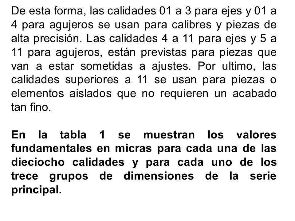 De esta forma, las calidades 01 a 3 para ejes y 01 a 4 para agujeros se usan para calibres y piezas de alta precisión. Las calidades 4 a 11 para ejes y 5 a 11 para agujeros, están previstas para piezas que van a estar sometidas a ajustes. Por ultimo, las calidades superiores a 11 se usan para piezas o elementos aislados que no requieren un acabado tan fino.
