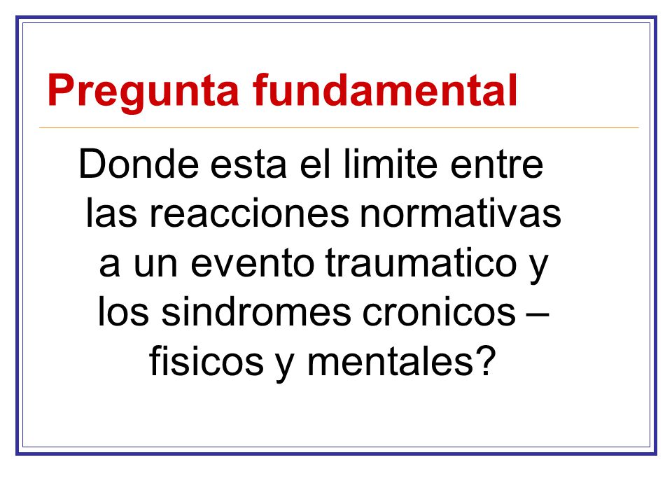Pregunta fundamental Donde esta el limite entre las reacciones normativas a un evento traumatico y los sindromes cronicos – fisicos y mentales
