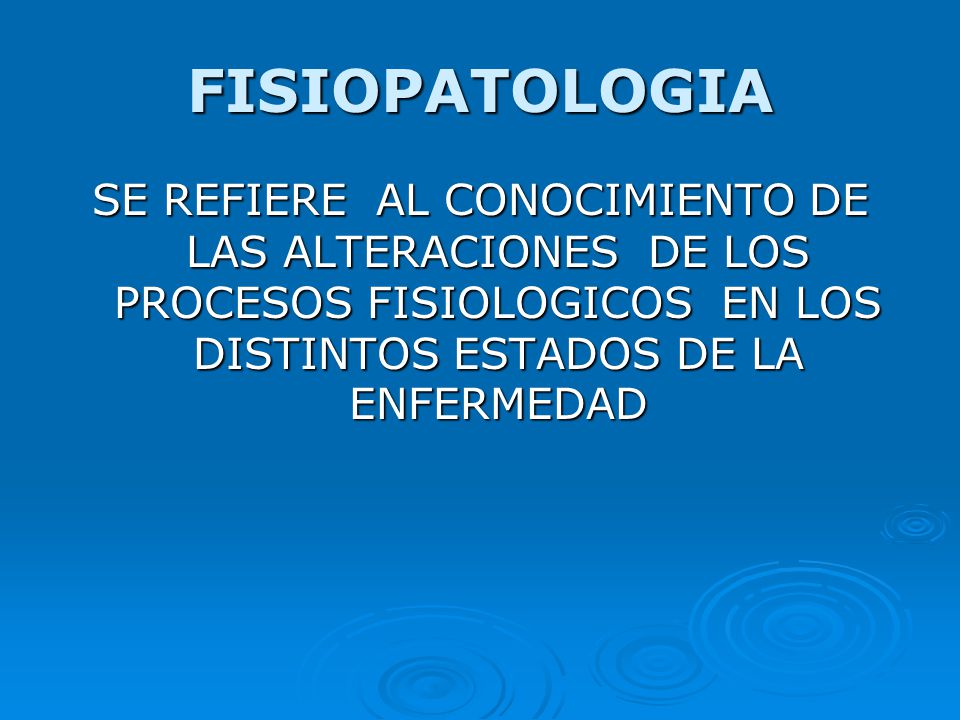 FISIOPATOLOGIA SE REFIERE AL CONOCIMIENTO DE LAS ALTERACIONES DE LOS PROCESOS FISIOLOGICOS EN LOS DISTINTOS ESTADOS DE LA ENFERMEDAD.