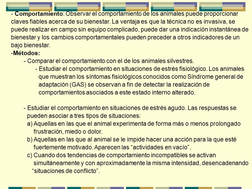 Comportamiento: Observar el comportamiento de los animales puede proporcionar claves fiables acerca de su bienestar. La ventaja es que la técnica no es invasiva, se puede realizar en campo sin equipo complicado, puede dar una indicación instantánea de bienestar y los cambios comportamentales pueden preceder a otros indicadores de un bajo bienestar.