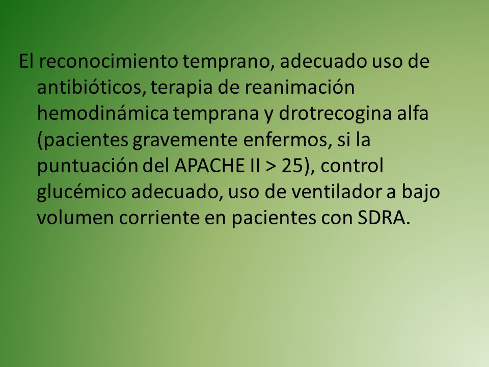 El reconocimiento temprano, adecuado uso de antibióticos, terapia de reanimación hemodinámica temprana y drotrecogina alfa (pacientes gravemente enfermos, si la puntuación del APACHE II > 25), control glucémico adecuado, uso de ventilador a bajo volumen corriente en pacientes con SDRA.