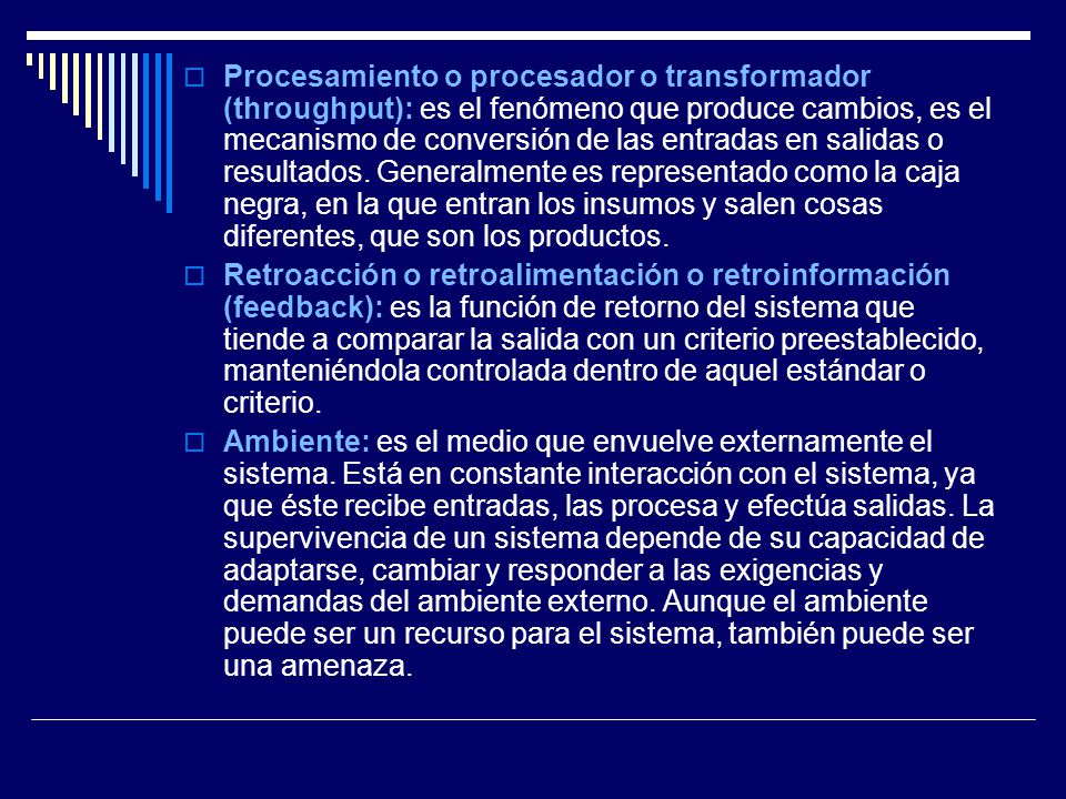 Procesamiento o procesador o transformador (throughput): es el fenómeno que produce cambios, es el mecanismo de conversión de las entradas en salidas o resultados. Generalmente es representado como la caja negra, en la que entran los insumos y salen cosas diferentes, que son los productos.