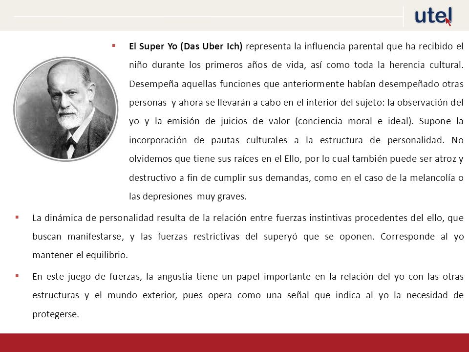 El Super Yo (Das Uber Ich) representa la influencia parental que ha recibido el niño durante los primeros años de vida, así como toda la herencia cultural. Desempeña aquellas funciones que anteriormente habían desempeñado otras personas y ahora se llevarán a cabo en el interior del sujeto: la observación del yo y la emisión de juicios de valor (conciencia moral e ideal). Supone la incorporación de pautas culturales a la estructura de personalidad. No olvidemos que tiene sus raíces en el Ello, por lo cual también puede ser atroz y destructivo a fin de cumplir sus demandas, como en el caso de la melancolía o las depresiones muy graves.