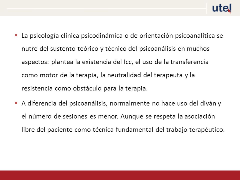 La psicología clínica psicodinámica o de orientación psicoanalítica se nutre del sustento teórico y técnico del psicoanálisis en muchos aspectos: plantea la existencia del Icc, el uso de la transferencia como motor de la terapia, la neutralidad del terapeuta y la resistencia como obstáculo para la terapia.