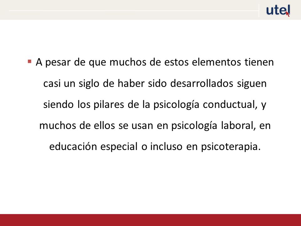A pesar de que muchos de estos elementos tienen casi un siglo de haber sido desarrollados siguen siendo los pilares de la psicología conductual, y muchos de ellos se usan en psicología laboral, en educación especial o incluso en psicoterapia.