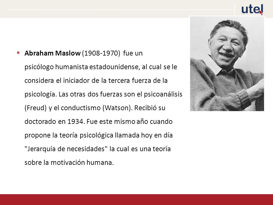 Abraham Maslow ( ) fue un psicólogo humanista estadounidense, al cual se le considera el iniciador de la tercera fuerza de la psicología.