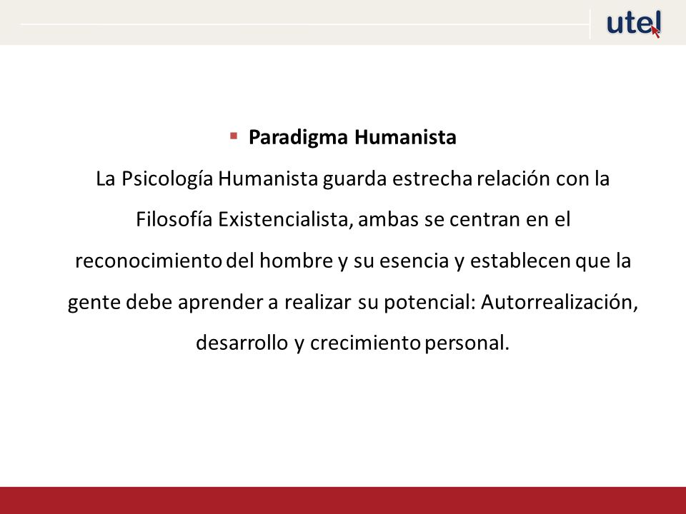 Paradigma Humanista La Psicología Humanista guarda estrecha relación con la Filosofía Existencialista, ambas se centran en el reconocimiento del hombre y su esencia y establecen que la gente debe aprender a realizar su potencial: Autorrealización, desarrollo y crecimiento personal.
