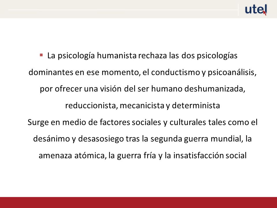 La psicología humanista rechaza las dos psicologías dominantes en ese momento, el conductismo y psicoanálisis, por ofrecer una visión del ser humano deshumanizada, reduccionista, mecanicista y determinista Surge en medio de factores sociales y culturales tales como el desánimo y desasosiego tras la segunda guerra mundial, la amenaza atómica, la guerra fría y la insatisfacción social