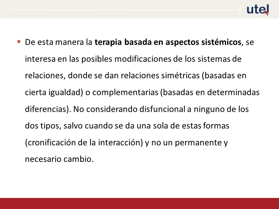 De esta manera la terapia basada en aspectos sistémicos, se interesa en las posibles modificaciones de los sistemas de relaciones, donde se dan relaciones simétricas (basadas en cierta igualdad) o complementarias (basadas en determinadas diferencias).