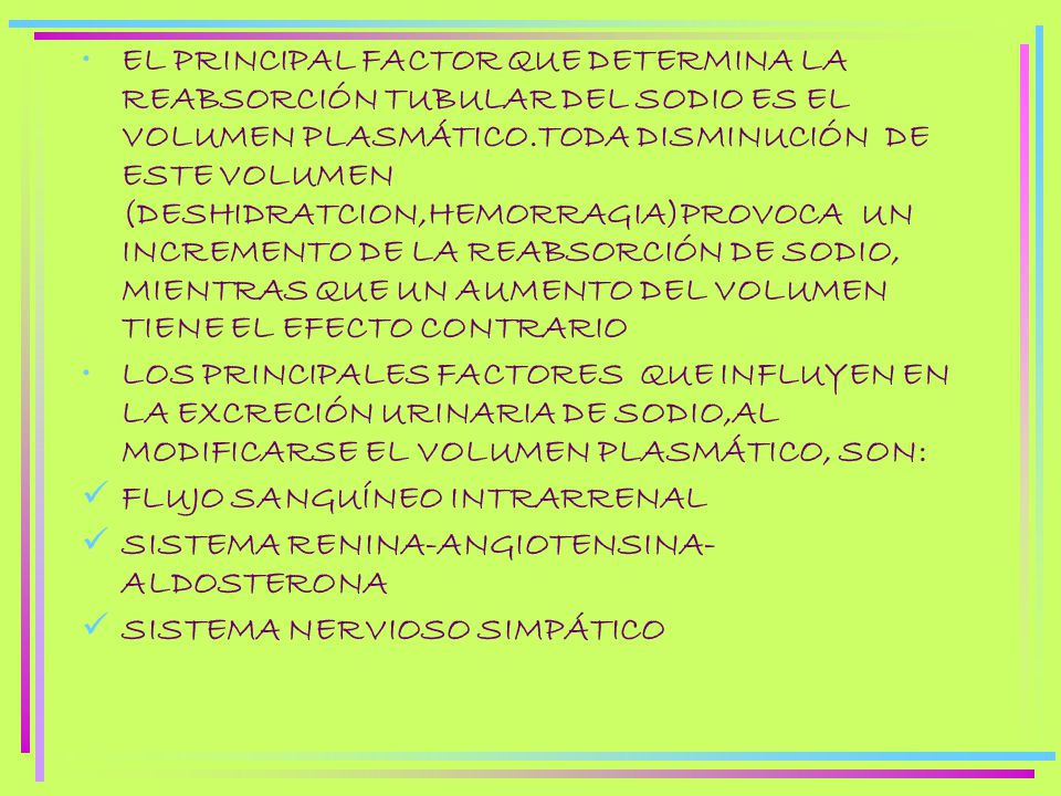 EL PRINCIPAL FACTOR QUE DETERMINA LA REABSORCIÓN TUBULAR DEL SODIO ES EL VOLUMEN PLASMÁTICO.TODA DISMINUCIÓN DE ESTE VOLUMEN (DESHIDRATCION,HEMORRAGIA)PROVOCA UN INCREMENTO DE LA REABSORCIÓN DE SODIO, MIENTRAS QUE UN AUMENTO DEL VOLUMEN TIENE EL EFECTO CONTRARIO