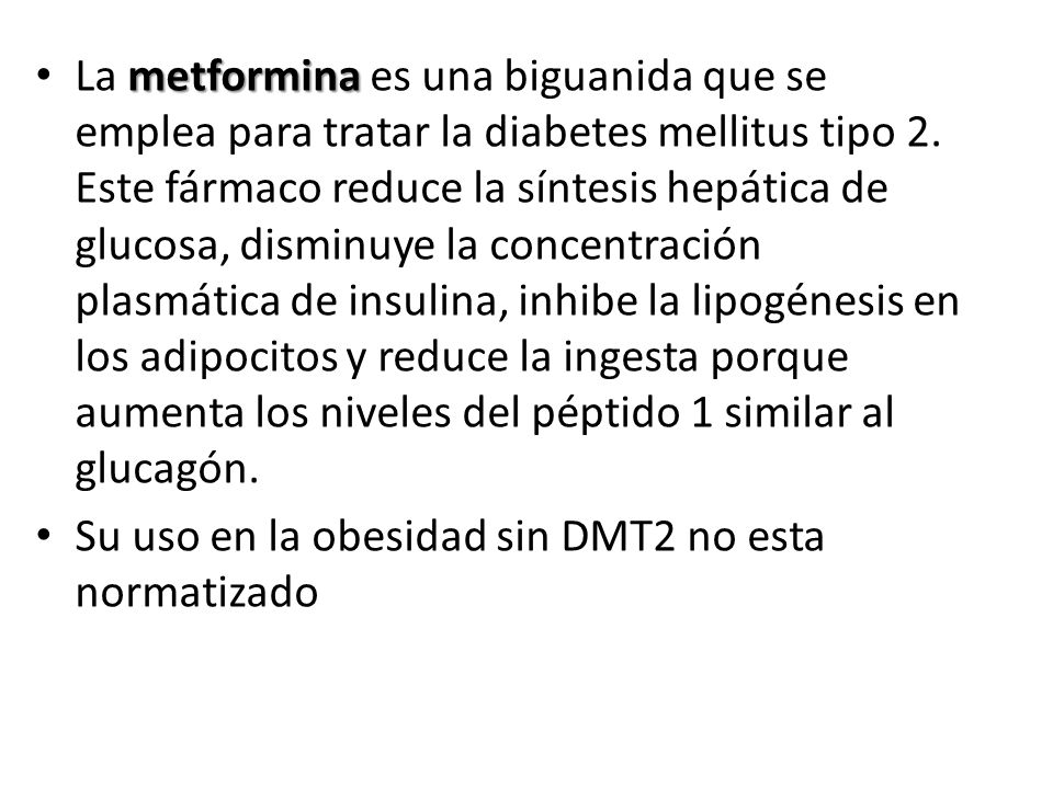 La metformina es una biguanida que se emplea para tratar la diabetes mellitus tipo 2. Este fármaco reduce la síntesis hepática de glucosa, disminuye la concentración plasmática de insulina, inhibe la lipogénesis en los adipocitos y reduce la ingesta porque aumenta los niveles del péptido 1 similar al glucagón.