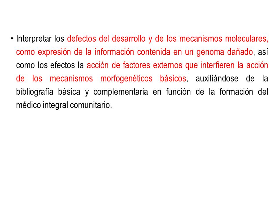 Interpretar los defectos del desarrollo y de los mecanismos moleculares, como expresión de la información contenida en un genoma dañado, así como los efectos la acción de factores externos que interfieren la acción de los mecanismos morfogenéticos básicos, auxiliándose de la bibliografía básica y complementaria en función de la formación del médico integral comunitario.