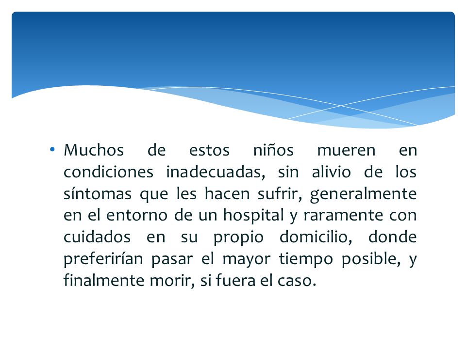 Muchos de estos niños mueren en condiciones inadecuadas, sin alivio de los síntomas que les hacen sufrir, generalmente en el entorno de un hospital y raramente con cuidados en su propio domicilio, donde preferirían pasar el mayor tiempo posible, y finalmente morir, si fuera el caso.