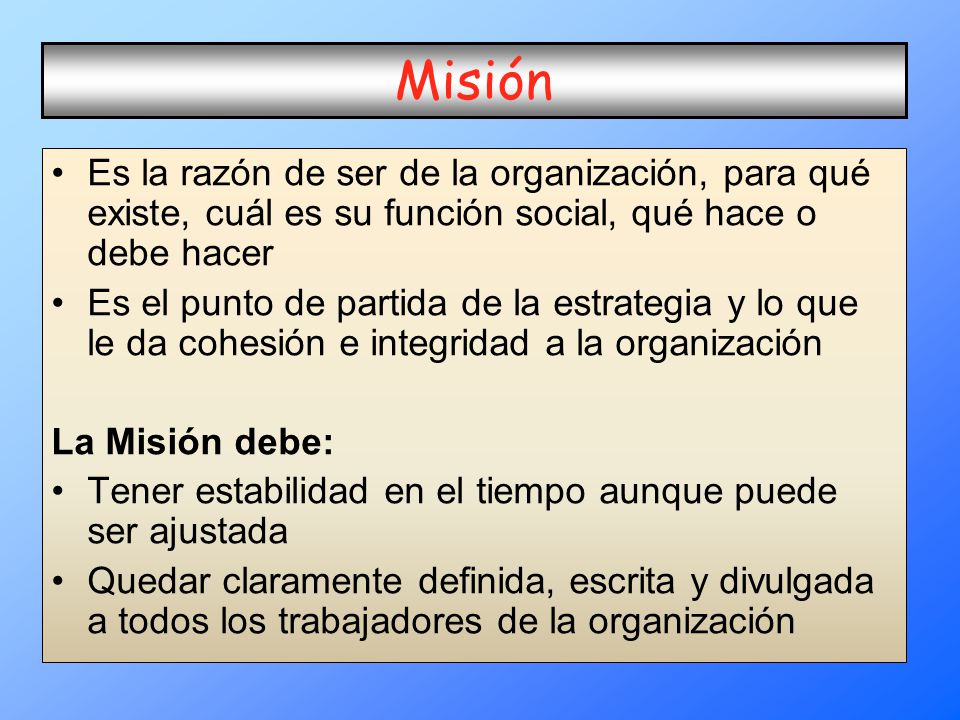 Misión Es la razón de ser de la organización, para qué existe, cuál es su función social, qué hace o debe hacer.