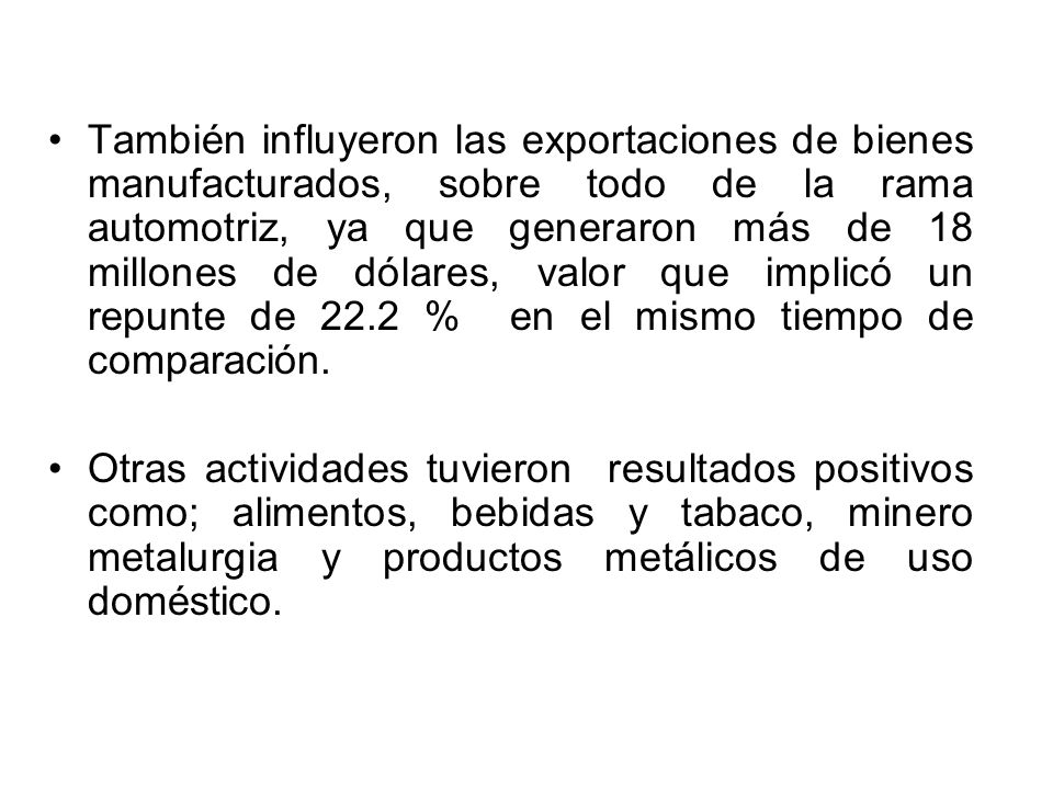 También influyeron las exportaciones de bienes manufacturados, sobre todo de la rama automotriz, ya que generaron más de 18 millones de dólares, valor que implicó un repunte de 22.2 % en el mismo tiempo de comparación.