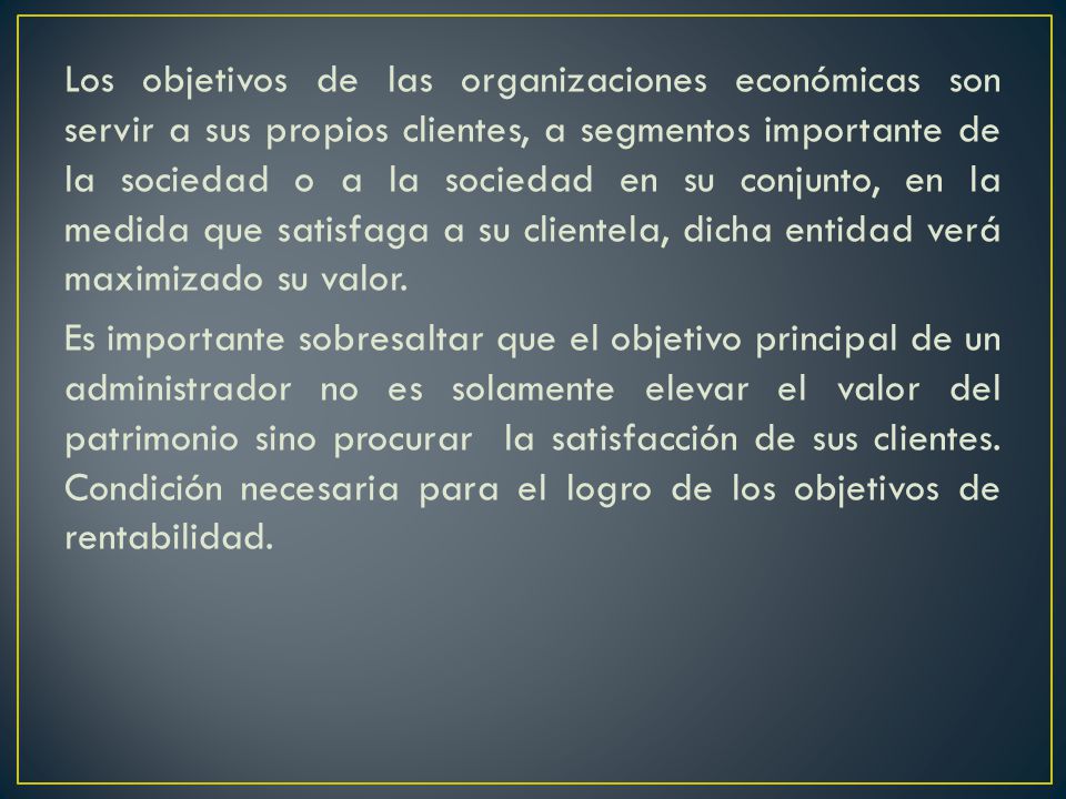 Los objetivos de las organizaciones económicas son servir a sus propios clientes, a segmentos importante de la sociedad o a la sociedad en su conjunto, en la medida que satisfaga a su clientela, dicha entidad verá maximizado su valor.