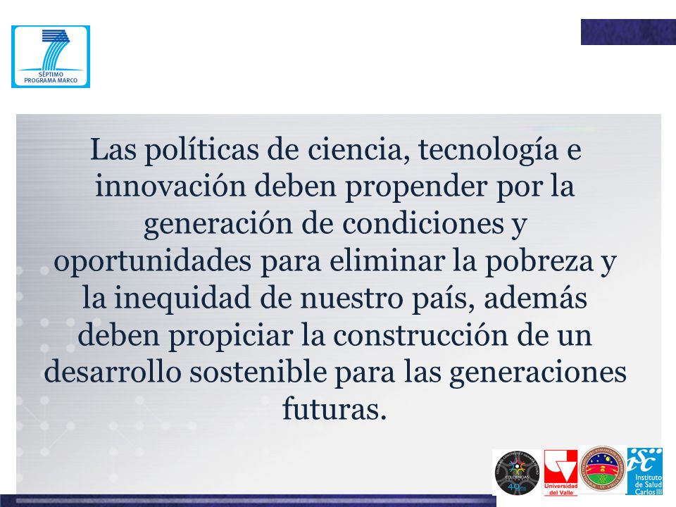 Las políticas de ciencia, tecnología e innovación deben propender por la generación de condiciones y oportunidades para eliminar la pobreza y la inequidad de nuestro país, además deben propiciar la construcción de un desarrollo sostenible para las generaciones futuras.