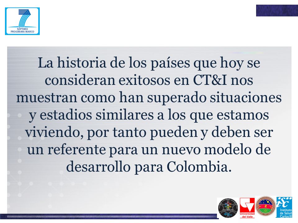 La historia de los países que hoy se consideran exitosos en CT&I nos muestran como han superado situaciones y estadios similares a los que estamos viviendo, por tanto pueden y deben ser un referente para un nuevo modelo de desarrollo para Colombia.